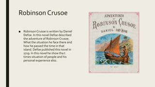 Robinson Crusoe
■ RobinsonCrusoe is written by Daniel
Defoe. In this novel Defoe described
the adventure of RobinsonCrusoe.
What the situation he face there and
how he passed the time in that
island. Defoe published this novel in
1719. In this novel he show tha t
times situation of people and his
personal experience also.
 