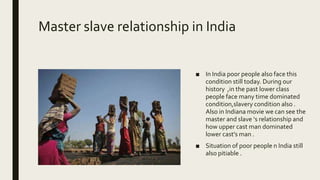 Master slave relationship in India
■ In India poor people also face this
condition still today. During our
history ,in the past lower class
people face many time dominated
condition,slavery condition also .
Also in Indiana movie we can see the
master and slave ‘s relationship and
how upper cast man dominated
lower cast’s man .
■ Situation of poor people n India still
also pitiable .
 