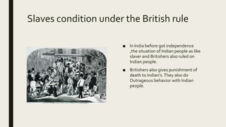 Slaves condition under the British rule
■ In India before got independence
,the situation of Indian people as like
slaver and Britishers also ruled on
Indian people.
■ Britishers also gives punishment of
death to Indian’s.They also do
Outrageous behavior with Indian
people.
 