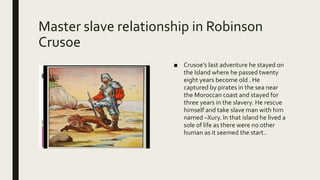 Master slave relationship in Robinson
Crusoe
■ Crusoe’s last adventure he stayed on
the Island where he passed twenty
eight years become old . He
captured by pirates in the sea near
the Moroccan coast and stayed for
three years in the slavery. He rescue
himself and take slave man with him
named –Xury. In that island he lived a
sole of life as there were no other
human as it seemed the start..
 