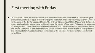 First meeting with Friday
■ On that Island Crusoe encounter cannibal that habitually come there to have feasts .This rescue gave
chance to Crusoe have an equal or friend who spoke no English.The name was Friday given by Crusoe to
him because of the day he was saved his life.The first word Crusoe taught him ‘Master’ and it shows the
proper way how Friday was an equal he himself made the master of that man . Friday was the worshippe
of the PaganGod. Crusoe force him to believe in christianGod. Crusoe masters his environment and his
own future. Friday had to be subservient in his speech to Robinson his actions even had subjugated his
own religious beliefs. Crusoe also shows some mastery the others on his Island as he has proclaimed
himself king.
 