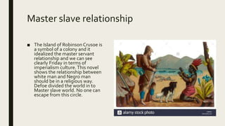 Master slave relationship
■ The Island of Robinson Crusoe is
a symbol of a colony and it
idealized the master servant
relationship and we can see
clearly Friday in terms of
imperialism culture.This novel
shows the relationship between
white man and Negro man
should be in a religious way.
Defoe divided the world in to
Master slave world. No one can
escape from this circle.
 