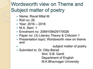 Wordsworth view on Theme and
Subject matter of poetry
 Name: Raval Mital M.
 Roll no: 26
 Year: 2016 – 2018
 M.A. Sem: 1
 Enrolment no: 2069108429170026
 Paper no: (3) Literary Theory & Criticism 1
 Presentation topic: Wordsworth view on theme
and
 subject matter of poetry
 Submited to: Dr. Dilip Barad
Smt. S.B. Gardi
Department of English
M.K.Bhavnagar University
 