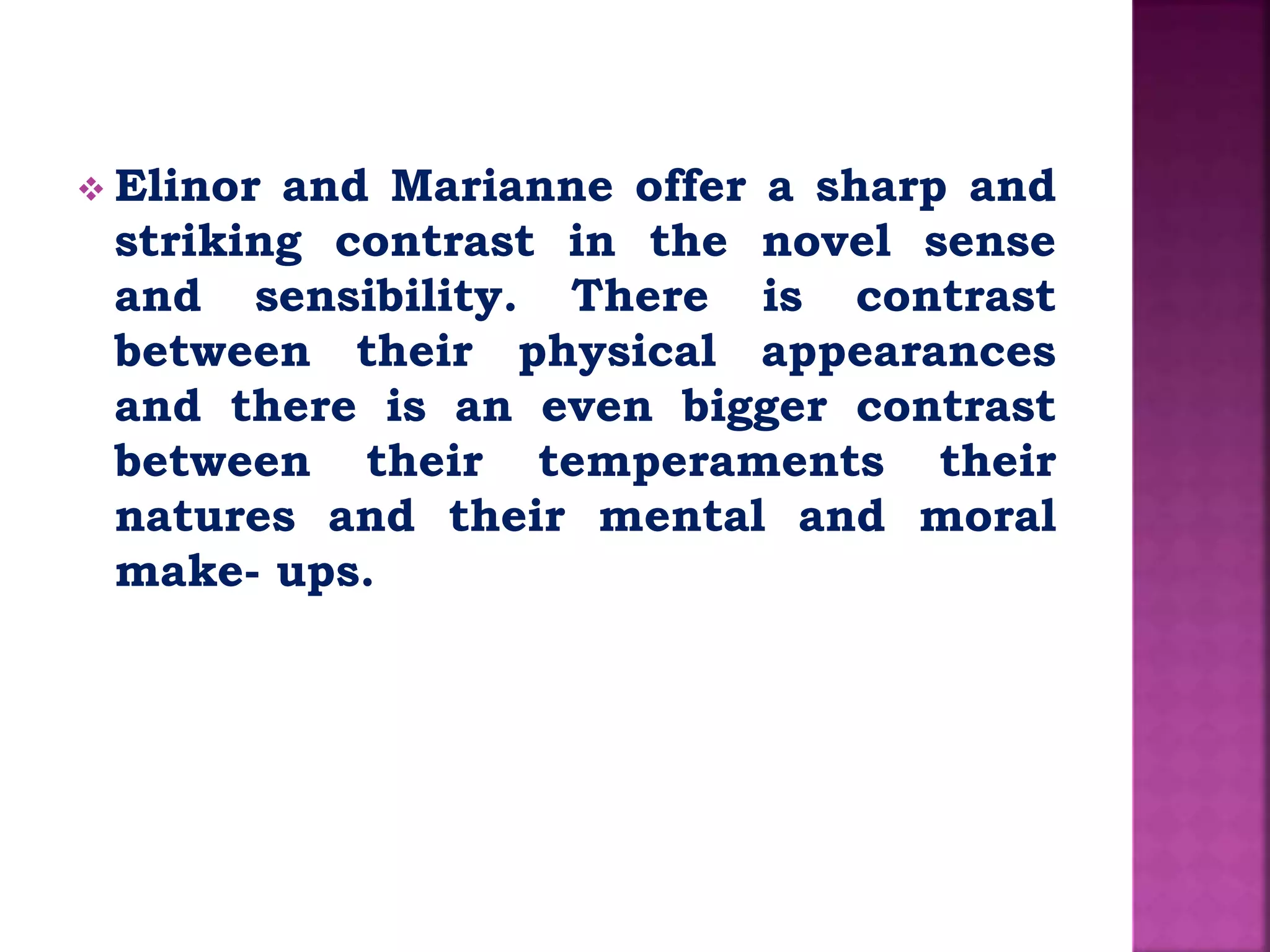  Elinor and Marianne offer a sharp and
striking contrast in the novel sense
and sensibility. There is contrast
between their physical appearances
and there is an even bigger contrast
between their temperaments their
natures and their mental and moral
make- ups.
 