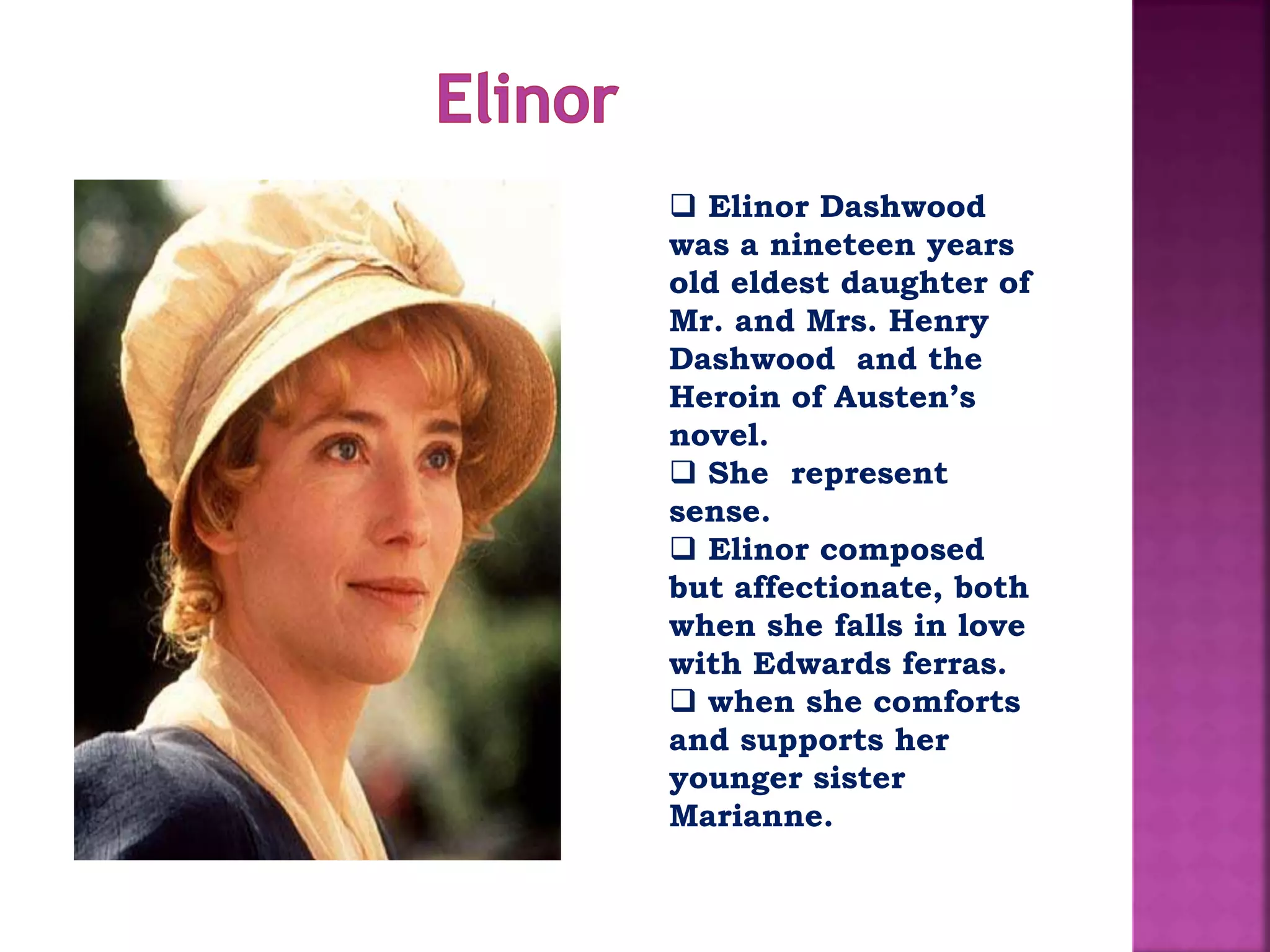  Elinor Dashwood
was a nineteen years
old eldest daughter of
Mr. and Mrs. Henry
Dashwood and the
Heroin of Austen’s
novel.
 She represent
sense.
 Elinor composed
but affectionate, both
when she falls in love
with Edwards ferras.
 when she comforts
and supports her
younger sister
Marianne.
 