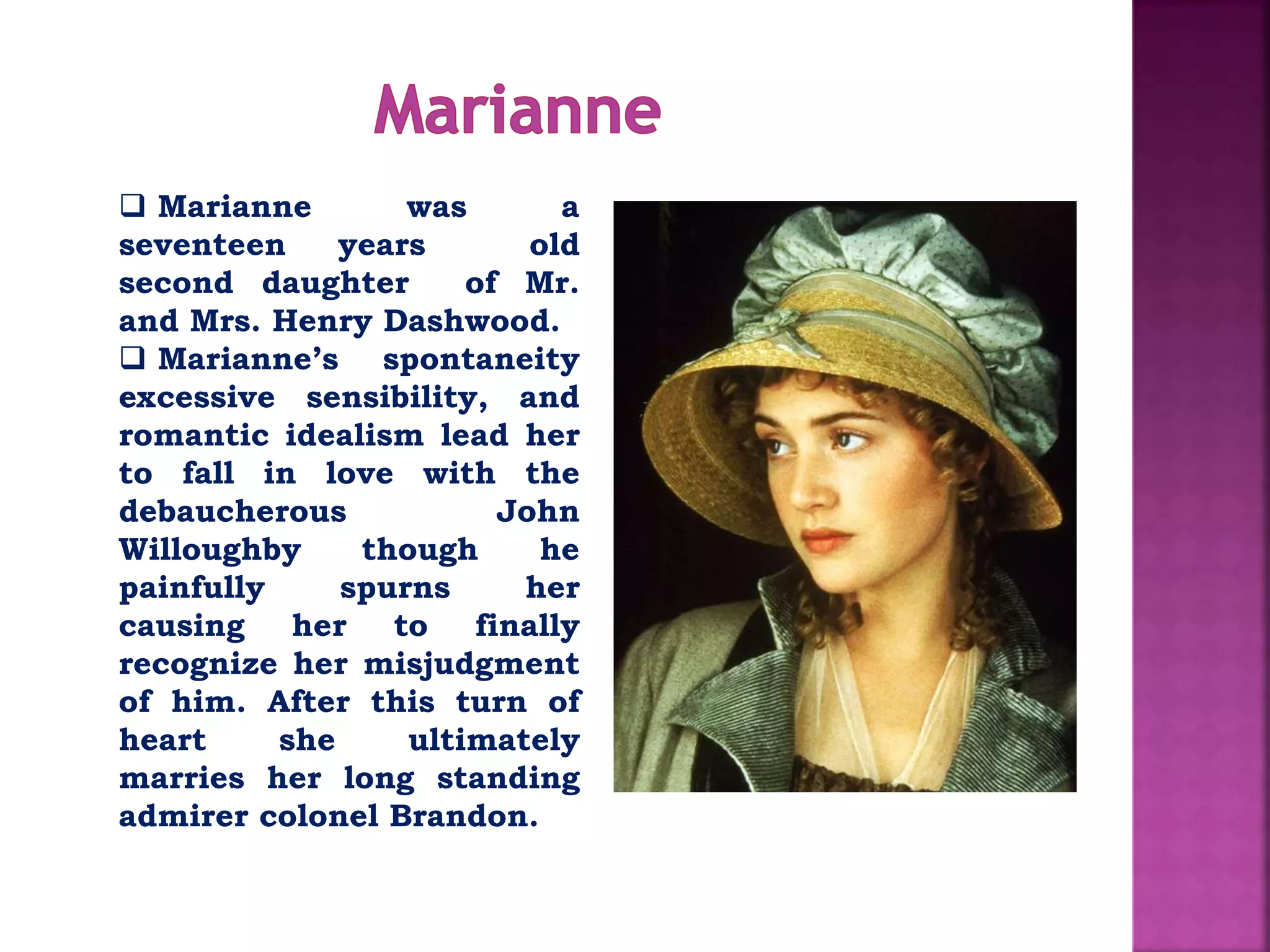  Marianne was a
seventeen years old
second daughter of Mr.
and Mrs. Henry Dashwood.
 Marianne’s spontaneity
excessive sensibility, and
romantic idealism lead her
to fall in love with the
debaucherous John
Willoughby though he
painfully spurns her
causing her to finally
recognize her misjudgment
of him. After this turn of
heart she ultimately
marries her long standing
admirer colonel Brandon.
 