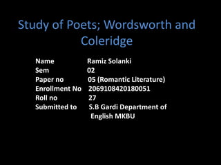 Study of Poets; Wordsworth and
Coleridge
Name Ramiz Solanki
Sem 02
Paper no 05 (Romantic Literature)
Enrollment No 2069108420180051
Roll no 27
Submitted to S.B Gardi Department of
English MKBU
 