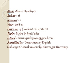 Name:-Mansi Upadhyay
Rollno :- 18
Semester :- 2
Year :- 2018-19
Paperno :- 5 ( Romantic Literature)
Topic :- Myths in keats’ odes
E-Mail :- mansiupadhyay06@gmail.com
Submittedto :- Department of English
Maharaja Krishnakumarsinhji Bhavnagar University
 