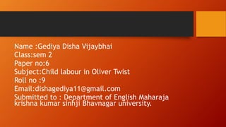 Name :Gediya Disha Vijaybhai
Class:sem 2
Paper no:6
Subject:Child labour in Oliver Twist
Roll no :9
Email:dishagediya11@gmail.com
Submitted to : Department of English Maharaja
krishna kumar sinhji Bhavnagar university.
 