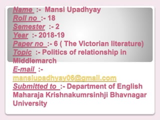Name :- Mansi Upadhyay
Roll no :- 18
Semester :- 2
Year :- 2018-19
Paper no :- 6 ( The Victorian literature)
Topic :- Politics of relationship in
Middlemarch
E-mail :-
mansiupadhyay06@gmail.com
Submitted to :- Department of English
Maharaja Krishnakumrsinhji Bhavnagar
University
 
