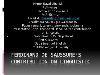 FERDINAND DE SAUSSURE’S
CONTRIBUTION ON LINGUISTIC
Name: Raval Mital M.
Roll no: 19
Bach Year: 2016 – 2018
M.A. Sem: 2
Email id: ravalmital5292@gmail.com
Enrollment No: 2069108420170026
Paper name: Literary theory and criticism - 2
PresentationTopic: Ferdinand De Saussure’s contribution
on Linguistic
• Submited to: Dr. Dilip Barad
Smt.S.B.Gardi
Department of English
M.K.Bhavnagar University
 