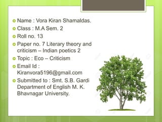  Name : Vora Kiran Shamaldas.
 Class : M.A Sem. 2
 Roll no. 13
 Paper no. 7 Literary theory and
criticism – Indian poetics 2
 Topic : Eco – Criticism
 Email Id :
Kiranvora5196@gmail.com
 Submitted to : Smt. S.B. Gardi
Department of English M. K.
Bhavnagar University.
 