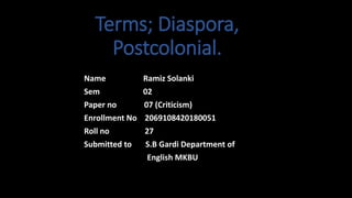 Terms; Diaspora,
Postcolonial.
Name Ramiz Solanki
Sem 02
Paper no 07 (Criticism)
Enrollment No 2069108420180051
Roll no 27
Submitted to S.B Gardi Department of
English MKBU
 