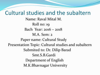 Cultural studies and the subaltern
Name: Raval Mital M.
Roll no: 19
Bach Year: 2016 – 2018
M.A. Sem: 2
Paper name: Cultural Study
Presentation Topic: Cultural studies and subaltern
Submited to: Dr. Dilip Barad
Smt.S.B.Gardi
Department of English
M.K.Bhavnagar University
 