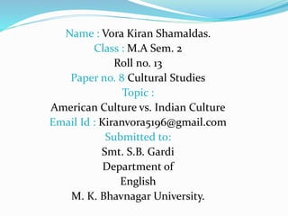 Name : Vora Kiran Shamaldas.
Class : M.A Sem. 2
Roll no. 13
Paper no. 8 Cultural Studies
Topic :
American Culture vs. Indian Culture
Email Id : Kiranvora5196@gmail.com
Submitted to:
Smt. S.B. Gardi
Department of
English
M. K. Bhavnagar University.
 