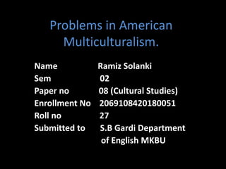 Problems in American
Multiculturalism.
Name Ramiz Solanki
Sem 02
Paper no 08 (Cultural Studies)
Enrollment No 2069108420180051
Roll no 27
Submitted to S.B Gardi Department
of English MKBU
 