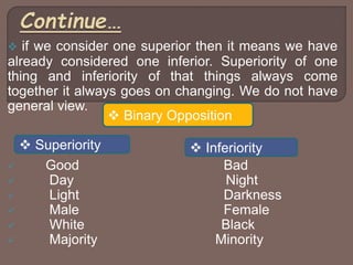  if we consider one superior then it means we have
already considered one inferior. Superiority of one
thing and inferiority of that things always come
together it always goes on changing. We do not have
general view.
 Good Bad
 Day Night
 Light Darkness
 Male Female
 White Black
 Majority Minority
 Binary Opposition
 Superiority  Inferiority
 