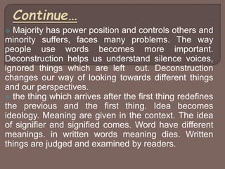  Majority has power position and controls others and
minority suffers, faces many problems. The way
people use words becomes more important.
Deconstruction helps us understand silence voices,
ignored things which are left out. Deconstruction
changes our way of looking towards different things
and our perspectives.
 the thing which arrives after the first thing redefines
the previous and the first thing. Idea becomes
ideology. Meaning are given in the context. The idea
of signifier and signified comes. Word have different
meanings. in written words meaning dies. Written
things are judged and examined by readers.
 