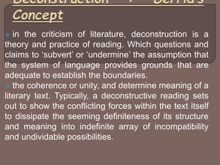  in the criticism of literature, deconstruction is a
theory and practice of reading. Which questions and
claims to ‘subvert’ or ‘undermine’ the assumption that
the system of language provides grounds that are
adequate to establish the boundaries.
 the coherence or unity, and determine meaning of a
literary text. Typically, a deconstructive reading sets
out to show the conflicting forces within the text itself
to dissipate the seeming definiteness of its structure
and meaning into indefinite array of incompatibility
and undividable possibilities.
 