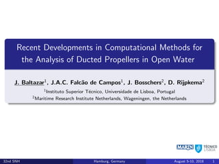 Recent Developments in Computational Methods for
the Analysis of Ducted Propellers in Open Water
J. Baltazar1
, J.A.C. Falcão de Campos1
, J. Bosschers2
, D. Rijpkema2
1Instituto Superior Técnico, Universidade de Lisboa, Portugal
2Maritime Research Institute Netherlands, Wageningen, the Netherlands
32nd SNH Hamburg, Germany August 5-10, 2018 1
 
