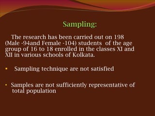 The research has been carried out on 198  (Male -94and Female -104) students  of the age group of 16 to 18 enrolled in the classes XI and XII in various schools of Kolkata. Sampling technique are not satisfied Samples are not sufficiently representative of  total population 