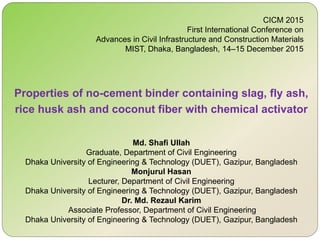 Properties of no-cement binder containing slag, fly ash,
rice husk ash and coconut fiber with chemical activator
CICM 2015
First International Conference on
Advances in Civil Infrastructure and Construction Materials
MIST, Dhaka, Bangladesh, 14–15 December 2015
Md. Shafi Ullah
Graduate, Department of Civil Engineering
Dhaka University of Engineering & Technology (DUET), Gazipur, Bangladesh
Monjurul Hasan
Lecturer, Department of Civil Engineering
Dhaka University of Engineering & Technology (DUET), Gazipur, Bangladesh
Dr. Md. Rezaul Karim
Associate Professor, Department of Civil Engineering
Dhaka University of Engineering & Technology (DUET), Gazipur, Bangladesh
 
