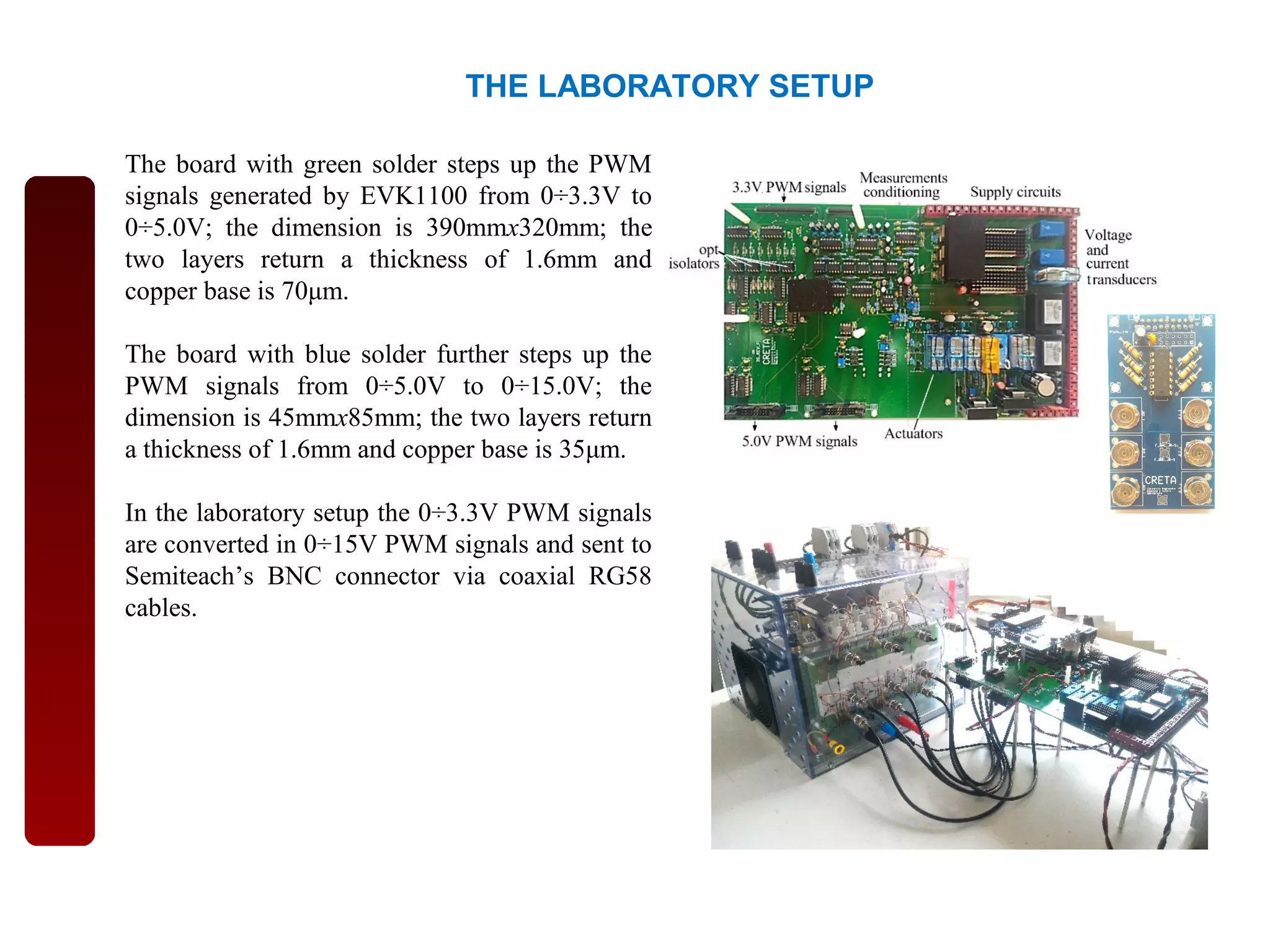THE LABORATORY SETUP
The board with green solder steps up the PWM
signals generated by EVK1100 from 0÷3.3V to
0÷5.0V; the dimension is 390mmx320mm; the
two layers return a thickness of 1.6mm and
copper base is 70μm.
The board with blue solder further steps up the
PWM signals from 0÷5.0V to 0÷15.0V; the
dimension is 45mmx85mm; the two layers return
a thickness of 1.6mm and copper base is 35μm.
In the laboratory setup the 0÷3.3V PWM signals
are converted in 0÷15V PWM signals and sent to
Semiteach’s BNC connector via coaxial RG58
cables.
 