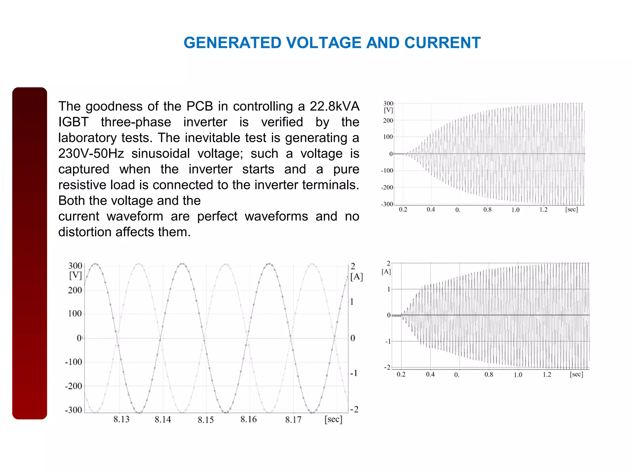 GENERATED VOLTAGE AND CURRENT
The goodness of the PCB in controlling a 22.8kVA
IGBT three-phase inverter is verified by the
laboratory tests. The inevitable test is generating a
230V-50Hz sinusoidal voltage; such a voltage is
captured when the inverter starts and a pure
resistive load is connected to the inverter terminals.
Both the voltage and the
current waveform are perfect waveforms and no
distortion affects them.
 