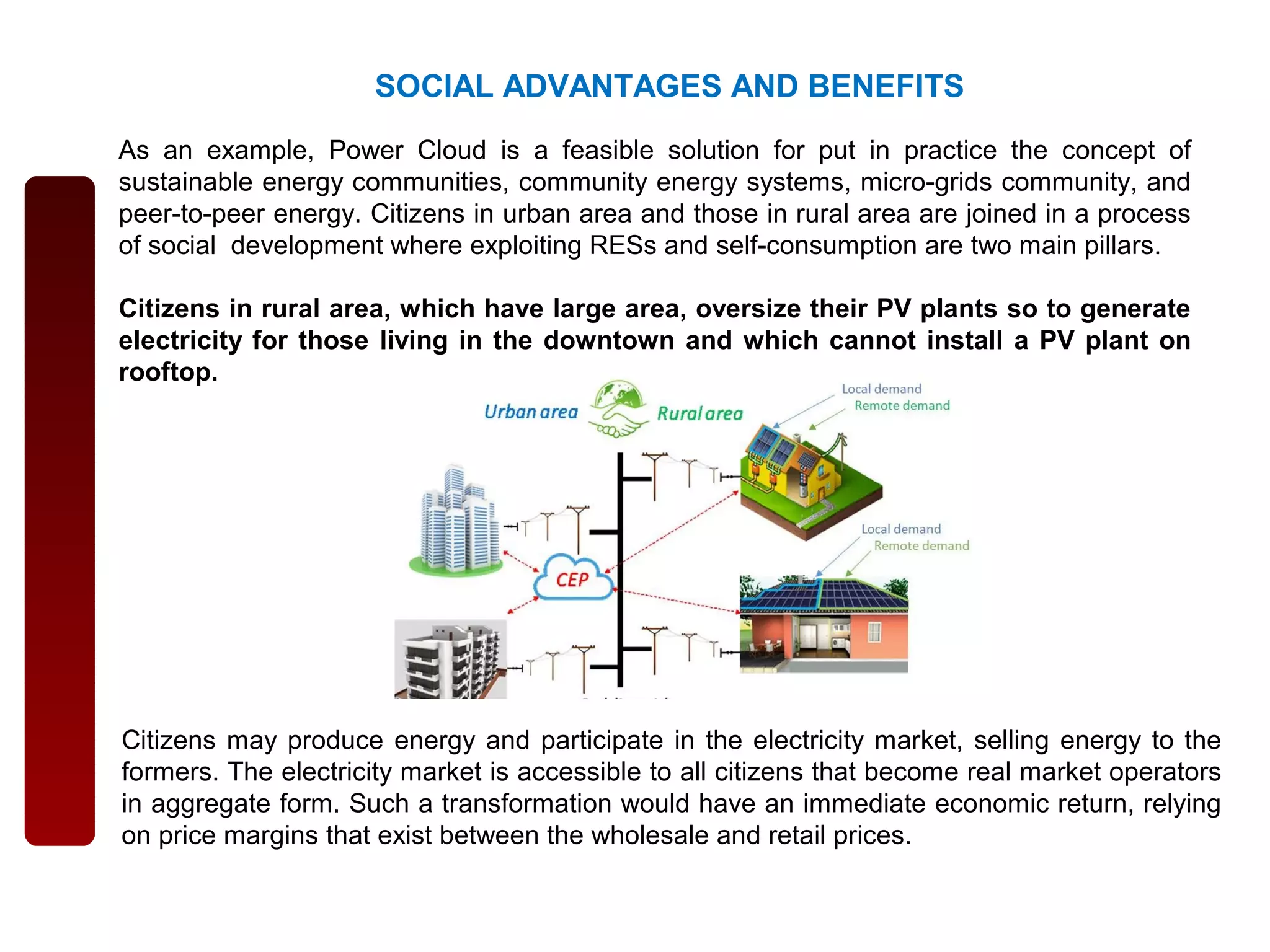 Citizens may produce energy and participate in the electricity market, selling energy to the
formers. The electricity market is accessible to all citizens that become real market operators
in aggregate form. Such a transformation would have an immediate economic return, relying
on price margins that exist between the wholesale and retail prices.
As an example, Power Cloud is a feasible solution for put in practice the concept of
sustainable energy communities, community energy systems, micro-grids community, and
peer-to-peer energy. Citizens in urban area and those in rural area are joined in a process
of social development where exploiting RESs and self-consumption are two main pillars.
Citizens in rural area, which have large area, oversize their PV plants so to generate
electricity for those living in the downtown and which cannot install a PV plant on
rooftop.
SOCIAL ADVANTAGES AND BENEFITS
 