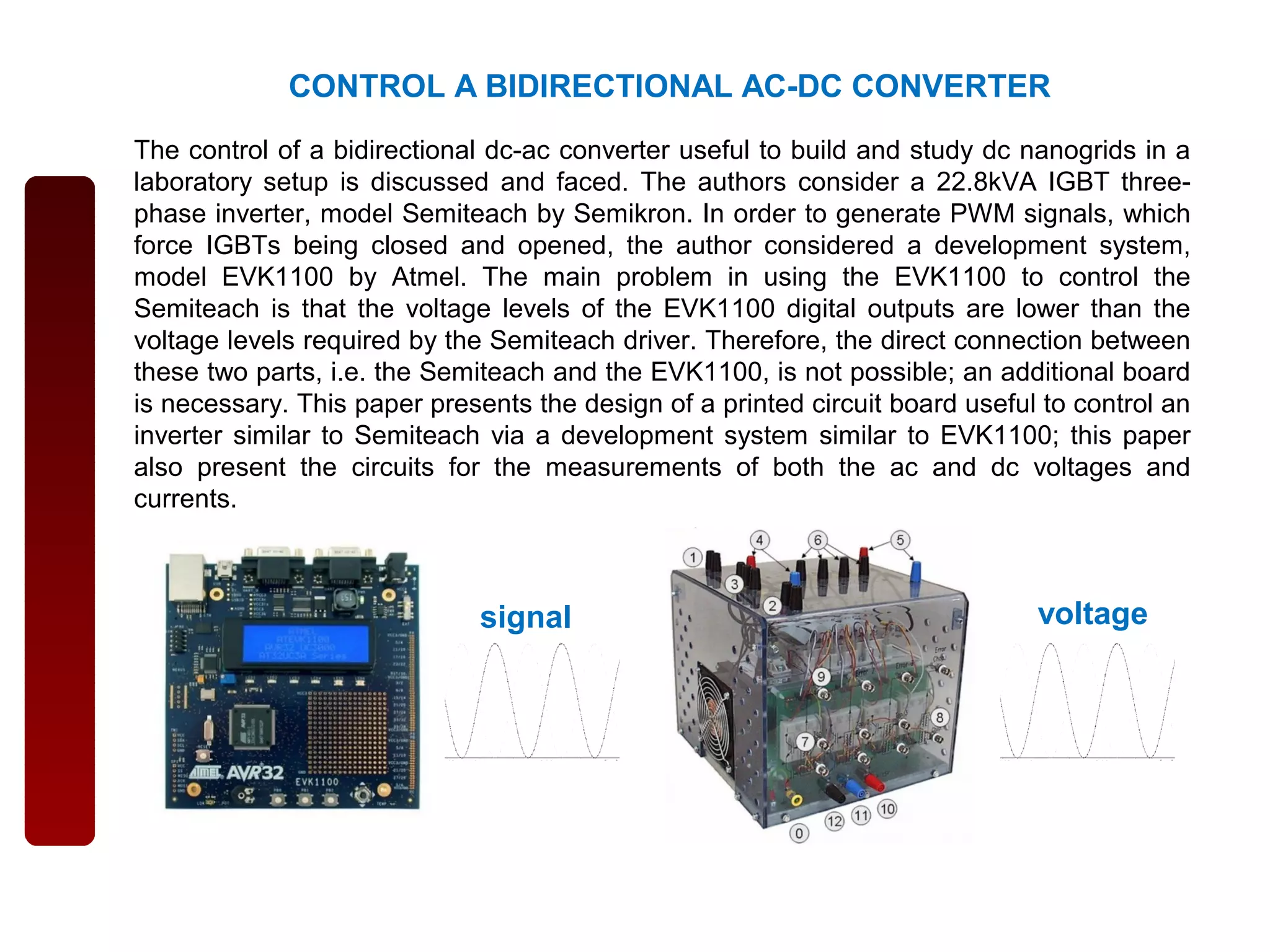 CONTROL A BIDIRECTIONAL AC-DC CONVERTER
The control of a bidirectional dc-ac converter useful to build and study dc nanogrids in a
laboratory setup is discussed and faced. The authors consider a 22.8kVA IGBT three-
phase inverter, model Semiteach by Semikron. In order to generate PWM signals, which
force IGBTs being closed and opened, the author considered a development system,
model EVK1100 by Atmel. The main problem in using the EVK1100 to control the
Semiteach is that the voltage levels of the EVK1100 digital outputs are lower than the
voltage levels required by the Semiteach driver. Therefore, the direct connection between
these two parts, i.e. the Semiteach and the EVK1100, is not possible; an additional board
is necessary. This paper presents the design of a printed circuit board useful to control an
inverter similar to Semiteach via a development system similar to EVK1100; this paper
also present the circuits for the measurements of both the ac and dc voltages and
currents.
signal voltage
 