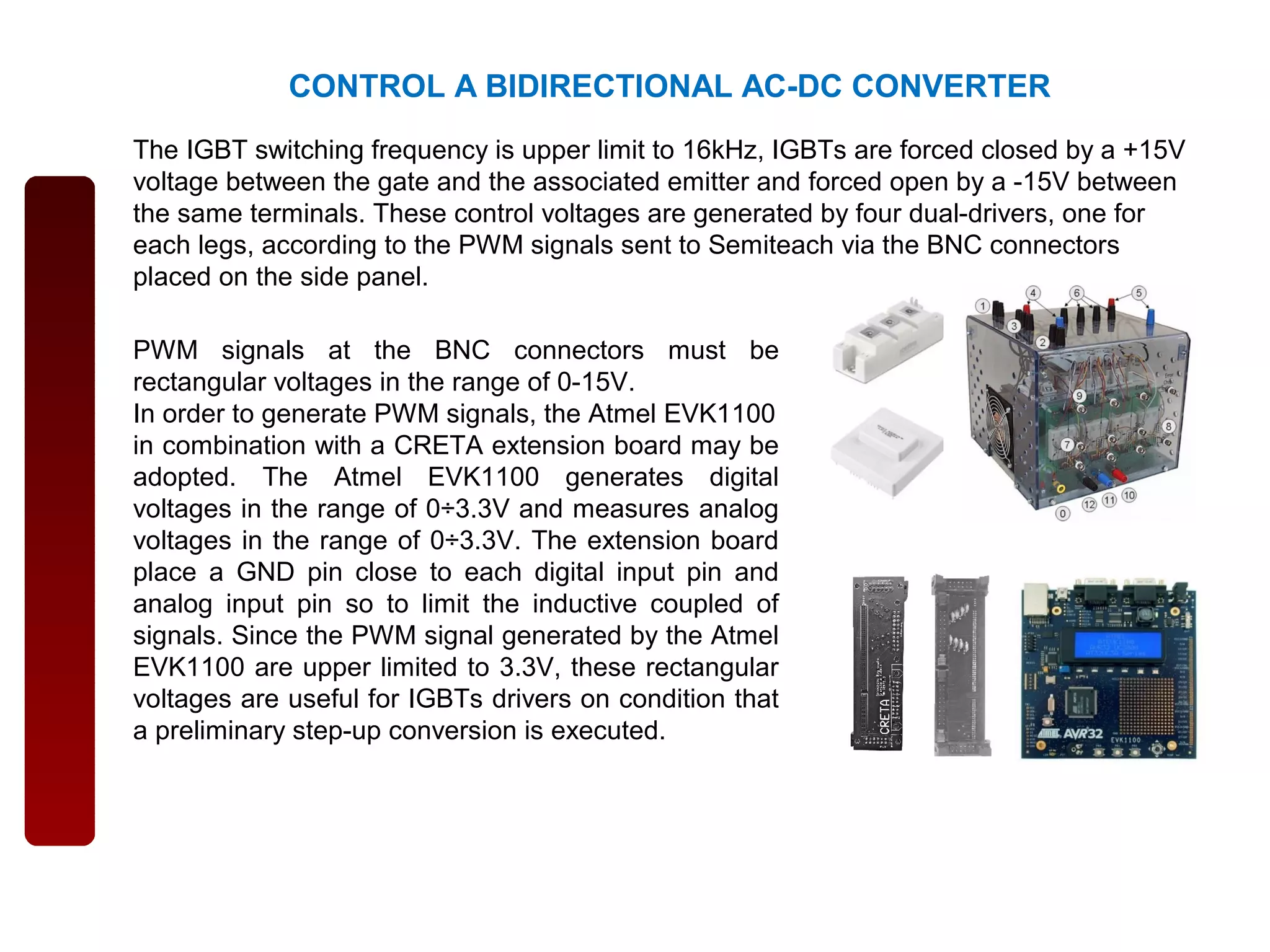 CONTROL A BIDIRECTIONAL AC-DC CONVERTER
The IGBT switching frequency is upper limit to 16kHz, IGBTs are forced closed by a +15V
voltage between the gate and the associated emitter and forced open by a -15V between
the same terminals. These control voltages are generated by four dual-drivers, one for
each legs, according to the PWM signals sent to Semiteach via the BNC connectors
placed on the side panel.
PWM signals at the BNC connectors must be
rectangular voltages in the range of 0-15V.
In order to generate PWM signals, the Atmel EVK1100
in combination with a CRETA extension board may be
adopted. The Atmel EVK1100 generates digital
voltages in the range of 0÷3.3V and measures analog
voltages in the range of 0÷3.3V. The extension board
place a GND pin close to each digital input pin and
analog input pin so to limit the inductive coupled of
signals. Since the PWM signal generated by the Atmel
EVK1100 are upper limited to 3.3V, these rectangular
voltages are useful for IGBTs drivers on condition that
a preliminary step-up conversion is executed.
 