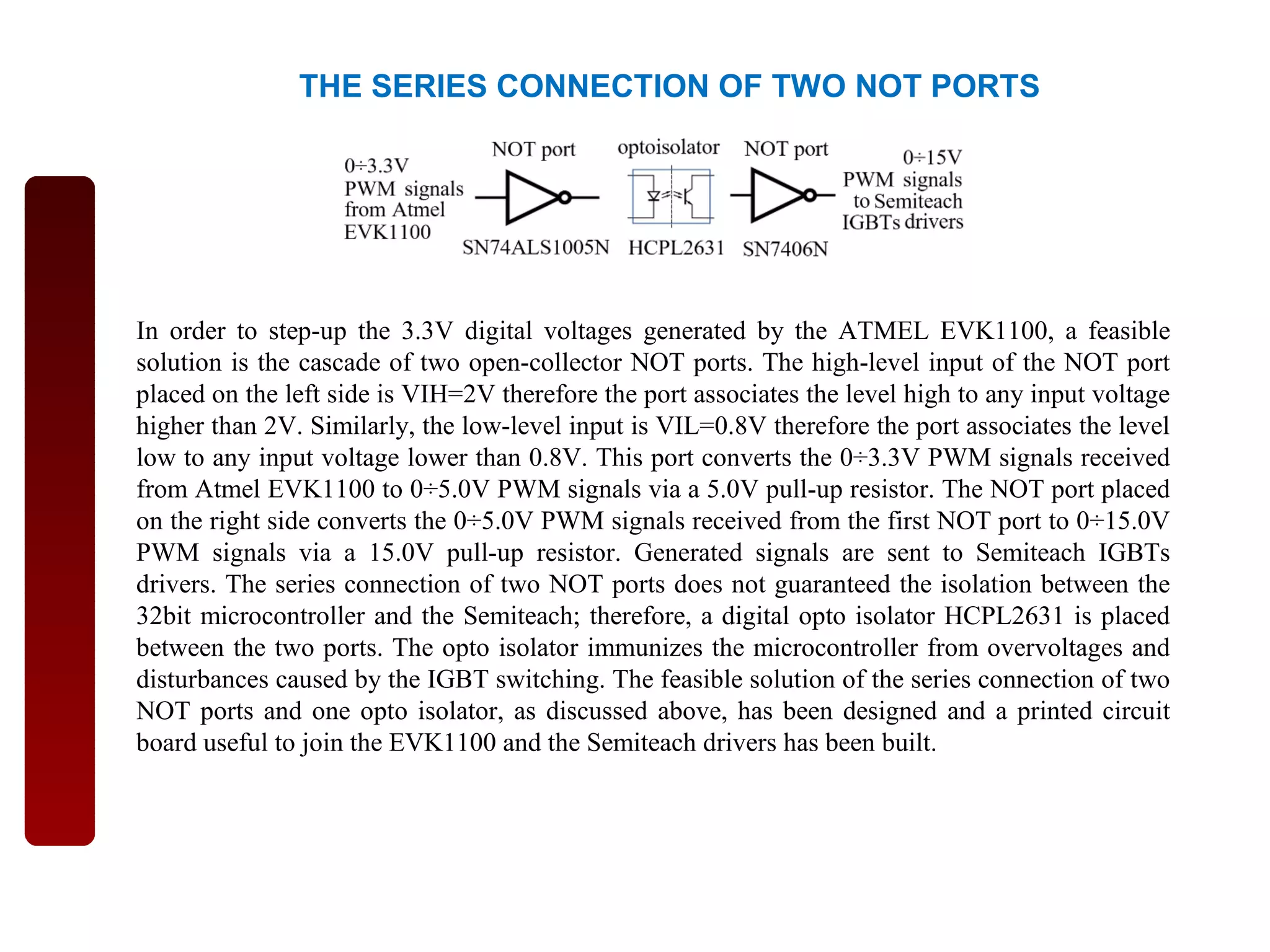 THE SERIES CONNECTION OF TWO NOT PORTS
In order to step-up the 3.3V digital voltages generated by the ATMEL EVK1100, a feasible
solution is the cascade of two open-collector NOT ports. The high-level input of the NOT port
placed on the left side is VIH=2V therefore the port associates the level high to any input voltage
higher than 2V. Similarly, the low-level input is VIL=0.8V therefore the port associates the level
low to any input voltage lower than 0.8V. This port converts the 0÷3.3V PWM signals received
from Atmel EVK1100 to 0÷5.0V PWM signals via a 5.0V pull-up resistor. The NOT port placed
on the right side converts the 0÷5.0V PWM signals received from the first NOT port to 0÷15.0V
PWM signals via a 15.0V pull-up resistor. Generated signals are sent to Semiteach IGBTs
drivers. The series connection of two NOT ports does not guaranteed the isolation between the
32bit microcontroller and the Semiteach; therefore, a digital opto isolator HCPL2631 is placed
between the two ports. The opto isolator immunizes the microcontroller from overvoltages and
disturbances caused by the IGBT switching. The feasible solution of the series connection of two
NOT ports and one opto isolator, as discussed above, has been designed and a printed circuit
board useful to join the EVK1100 and the Semiteach drivers has been built.
 