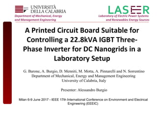 A Printed Circuit Board Suitable for
Controlling a 22.8kVA IGBT Three-
Phase Inverter for DC Nanogrids in a
Laboratory Setup
Department of Mechanical, Energy
and Management Engineering
Laboratory of Electric Power Systems
and Renewables Energy Sources
G. Barone, A. Burgio, D. Menniti, M. Motta, A. Pinnarelli and N. Sorrentino
Department of Mechanical, Energy and Management Engineering
University of Calabria, Italy
Presenter: Alessandro Burgio
Milan 6-9 June 2017 - IEEE 17th International Conference on Environment and Electrical
Engineering (EEEIC)
 