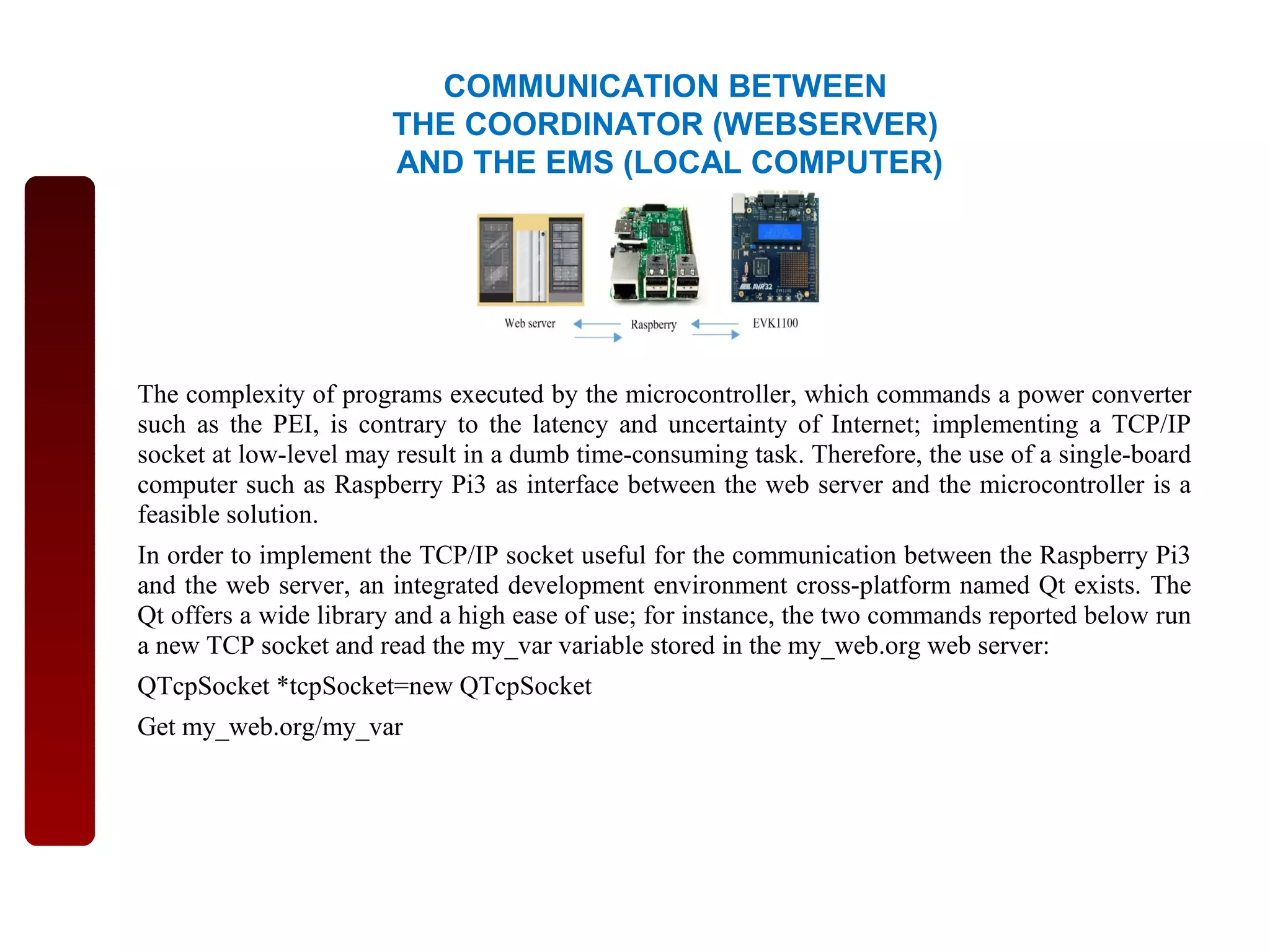 The complexity of programs executed by the microcontroller, which commands a power converter
such as the PEI, is contrary to the latency and uncertainty of Internet; implementing a TCP/IP
socket at low-level may result in a dumb time-consuming task. Therefore, the use of a single-board
computer such as Raspberry Pi3 as interface between the web server and the microcontroller is a
feasible solution.
In order to implement the TCP/IP socket useful for the communication between the Raspberry Pi3
and the web server, an integrated development environment cross-platform named Qt exists. The
Qt offers a wide library and a high ease of use; for instance, the two commands reported below run
a new TCP socket and read the my_var variable stored in the my_web.org web server:
QTcpSocket *tcpSocket=new QTcpSocket
Get my_web.org/my_var
COMMUNICATION BETWEEN
THE COORDINATOR (WEBSERVER)
AND THE EMS (LOCAL COMPUTER)
 