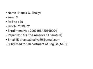 • Name : Hansa G. Bhaliya
• sem : 3
• Roll no : 30
• Batch : 2019 - 21
• Enrollment No : 2069108420190004
• Paper No : 10( The American Literature)
• Email ID : hansabhaliya20@gmail.com
• Submitted to : Department of English ,MKBu
 