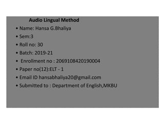 Audio Lingual Method
• Name: Hansa G.Bhaliya
• Sem:3
• Roll no: 30
• Batch: 2019-21
• Enrollment no : 2069108420190004
• Paper no(12):ELT - 1
• Email ID hansabhaliya20@gmail.com
• Submitted to : Department of English,MKBU
 