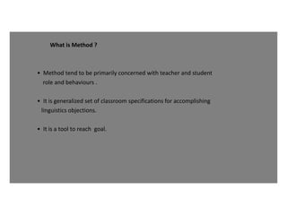 What is Method ?
• Method tend to be primarily concerned with teacher and student
role and behaviours .
• It is generalized set of classroom specifications for accomplishing
linguistics objections.
• It is a tool to reach goal.
 