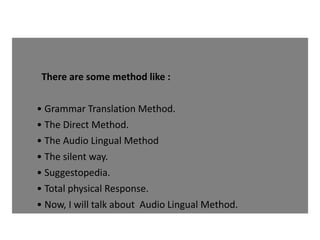 There are some method like :
• Grammar Translation Method.
• The Direct Method.
• The Audio Lingual Method
• The silent way.
• Suggestopedia.
• Total physical Response.
• Now, I will talk about Audio Lingual Method.
 
