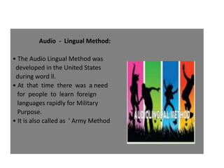 Audio - Lingual Method:
• The Audio Lingual Method was
developed in the United States
during word ll.
• At that time there was a need
for people to learn foreign
languages rapidly for Military
Purpose.
• It is also called as ' Army Method
 