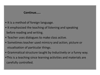 Continue.....
• It is a method of foreign language.
• It emphasized the teaching of listening and speaking
before reading and writing.
• Teacher uses dialogues to make class active.
• Sometimes teacher used mimicry and action, picture or
visualisation of particular things.
• Grammatical structure taught by Inductively or a funny way.
•This is a teaching since learning activities and materials are
carefully controlled.
 