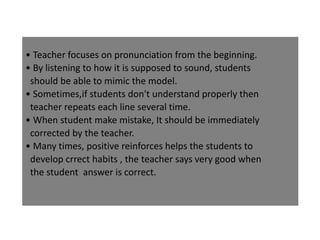• Teacher focuses on pronunciation from the beginning.
• By listening to how it is supposed to sound, students
should be able to mimic the model.
• Sometimes,if students don't understand properly then
teacher repeats each line several time.
• When student make mistake, It should be immediately
corrected by the teacher.
• Many times, positive reinforces helps the students to
develop crrect habits , the teacher says very good when
the student answer is correct.
 