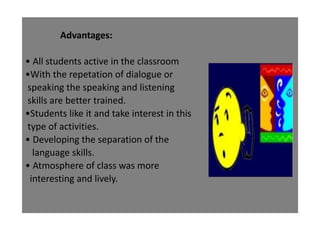 Advantages:
• All students active in the classroom
•With the repetation of dialogue or
speaking the speaking and listening
skills are better trained.
•Students like it and take interest in this
type of activities.
• Developing the separation of the
language skills.
• Atmosphere of class was more
interesting and lively.
 