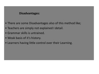 Disadvantages:
• There are some Disadvantages also of this method like;
• Teachers are simply not explained I detail.
• Grammar skills is untrained.
• Weak basis of it's history.
• Learners having little control over their Learning.
 