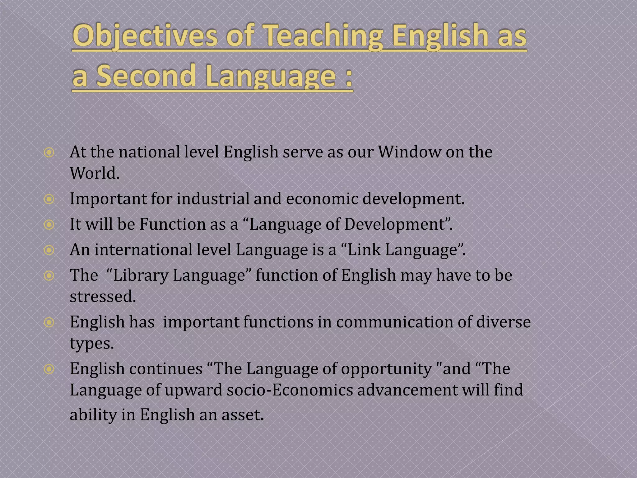  At the national level English serve as our Window on the
World.
 Important for industrial and economic development.
 It will be Function as a “Language of Development”.
 An international level Language is a “Link Language”.
 The “Library Language” function of English may have to be
stressed.
 English has important functions in communication of diverse
types.
 English continues “The Language of opportunity "and “The
Language of upward socio-Economics advancement will find
ability in English an asset.
 