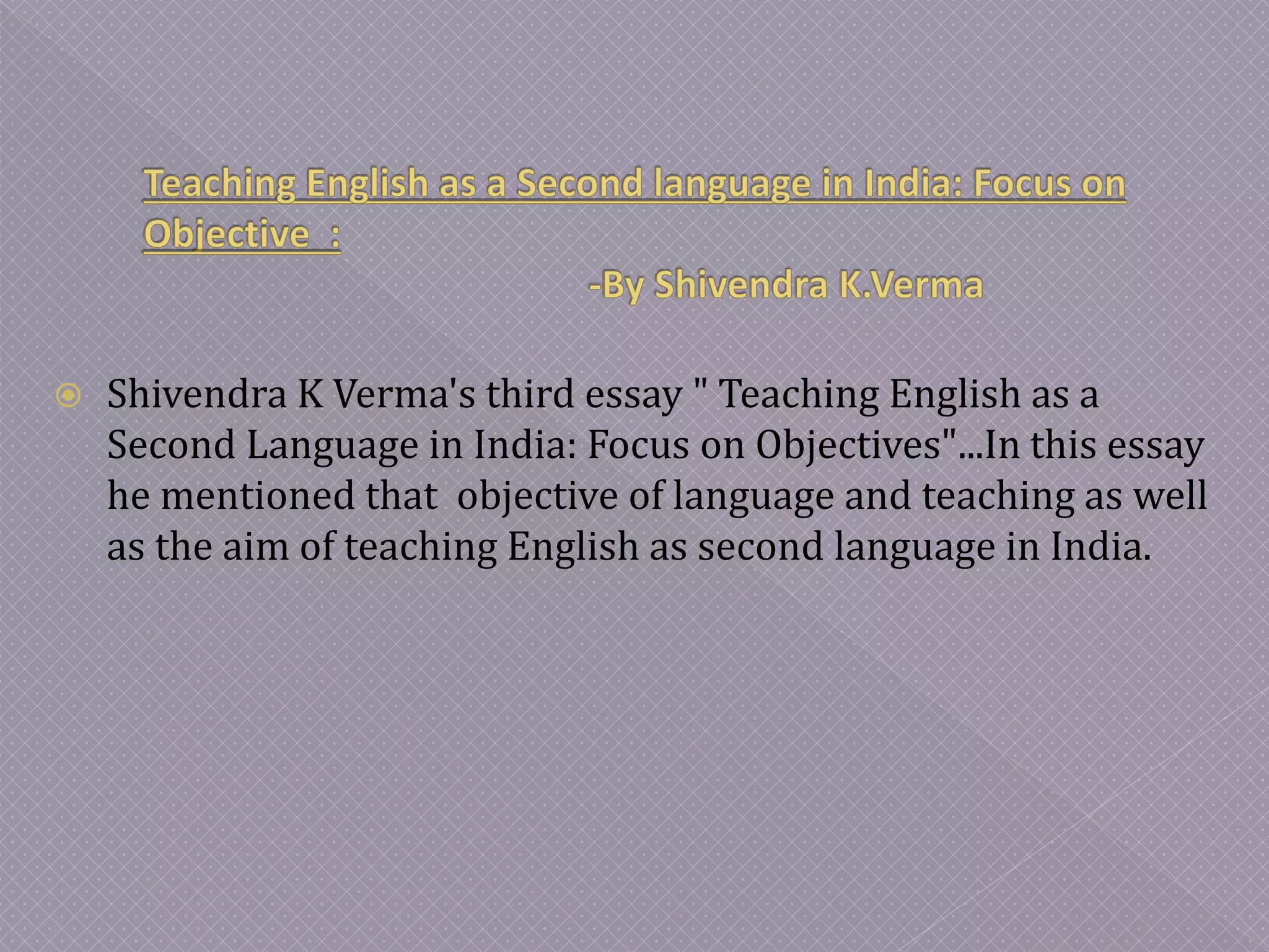  Shivendra K Verma's third essay " Teaching English as a
Second Language in India: Focus on Objectives"...In this essay
he mentioned that objective of language and teaching as well
as the aim of teaching English as second language in India.
 