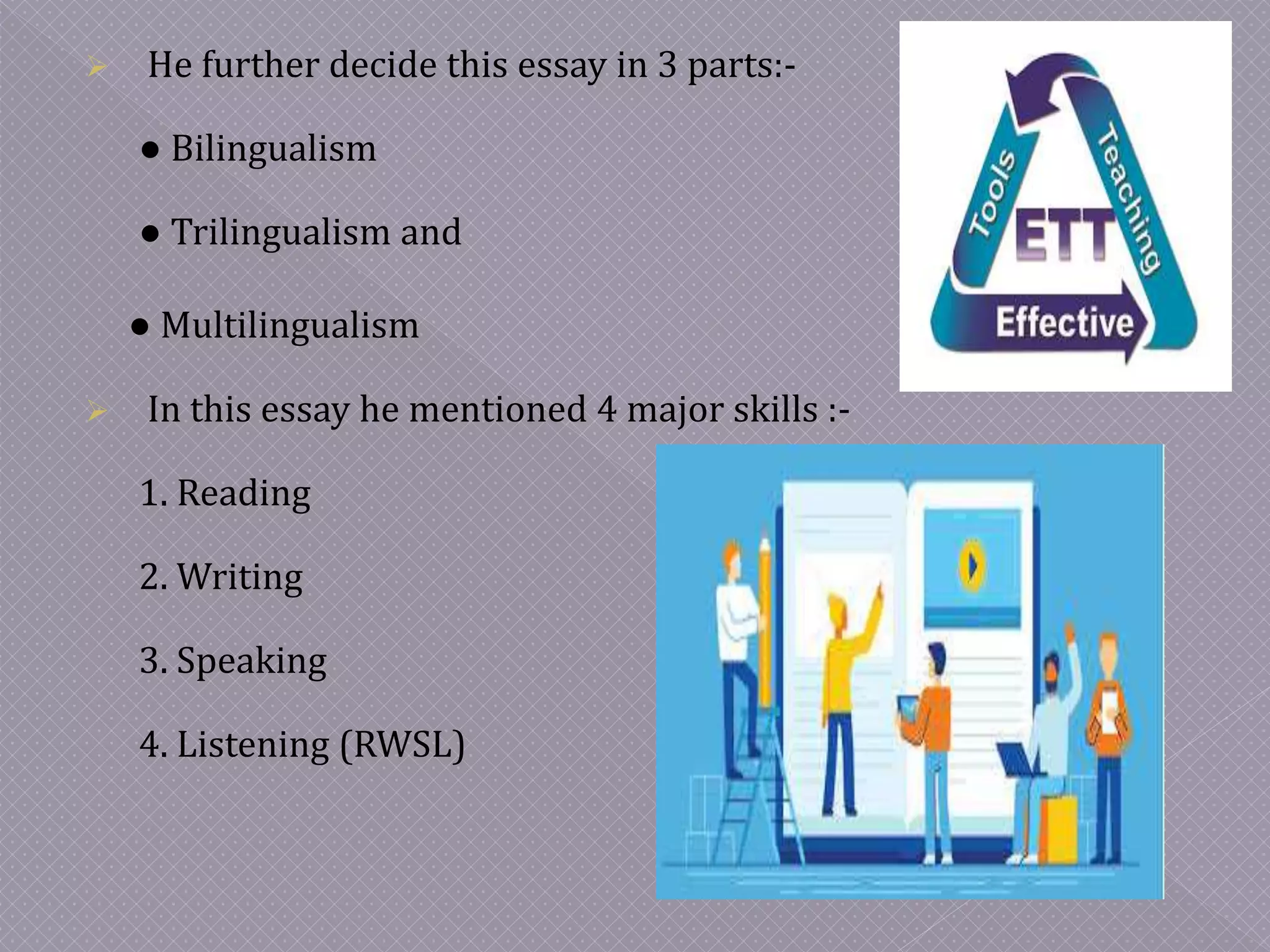  He further decide this essay in 3 parts:-
● Bilingualism
● Trilingualism and
● Multilingualism
 In this essay he mentioned 4 major skills :-
1. Reading
2. Writing
3. Speaking
4. Listening (RWSL)
 