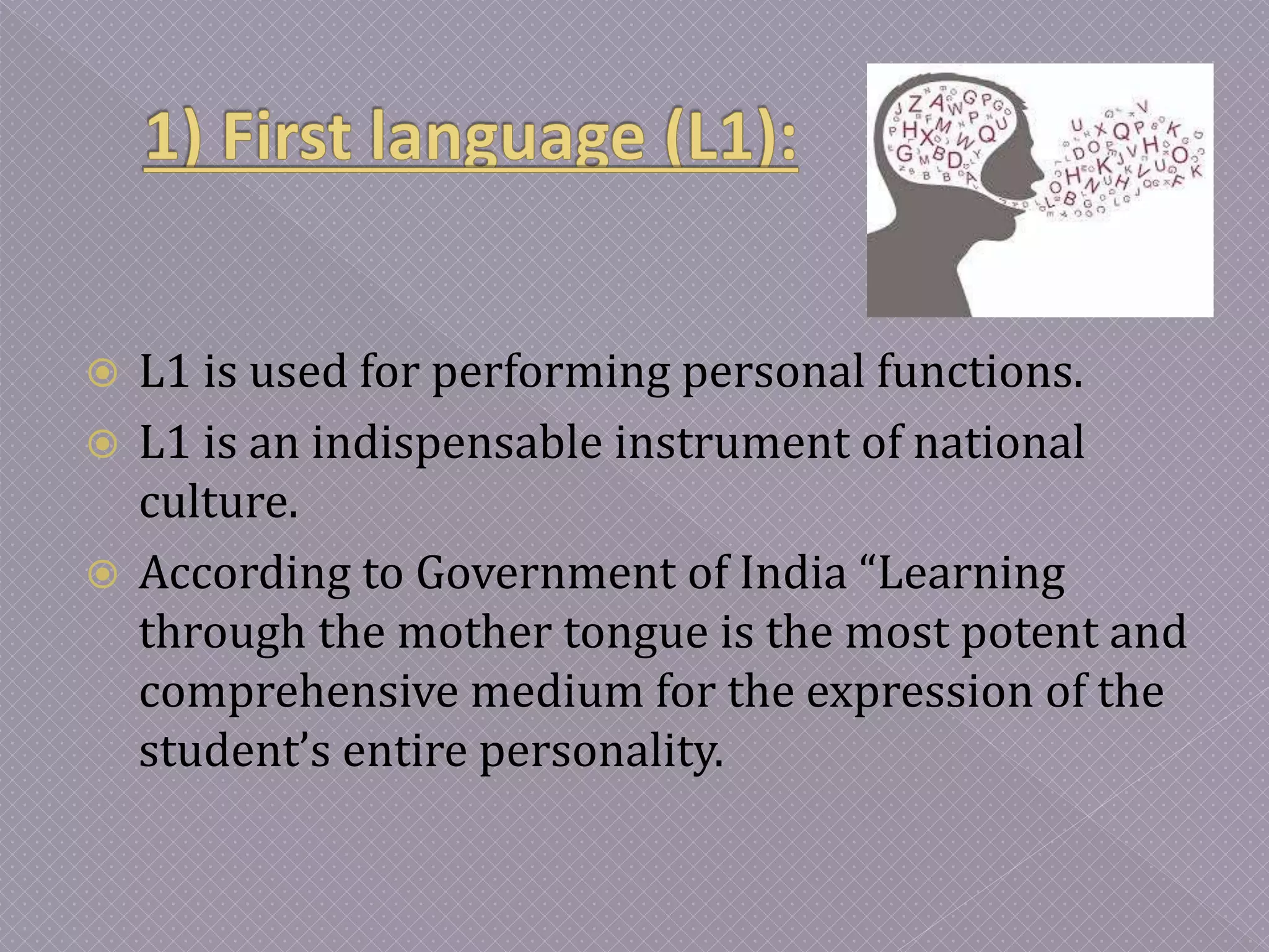  L1 is used for performing personal functions.
 L1 is an indispensable instrument of national
culture.
 According to Government of India “Learning
through the mother tongue is the most potent and
comprehensive medium for the expression of the
student’s entire personality.
 