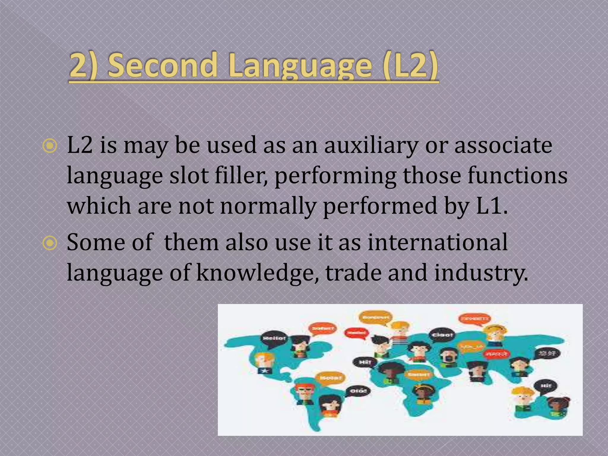  L2 is may be used as an auxiliary or associate
language slot filler, performing those functions
which are not normally performed by L1.
 Some of them also use it as international
language of knowledge, trade and industry.
 