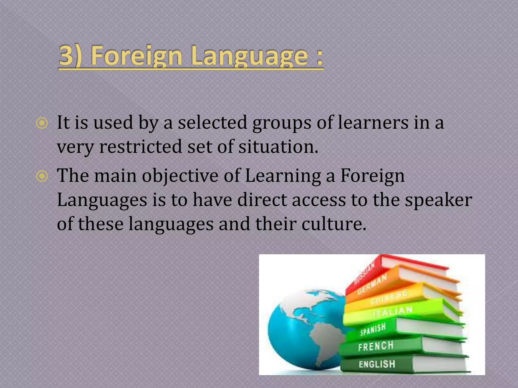  It is used by a selected groups of learners in a
very restricted set of situation.
 The main objective of Learning a Foreign
Languages is to have direct access to the speaker
of these languages and their culture.
 