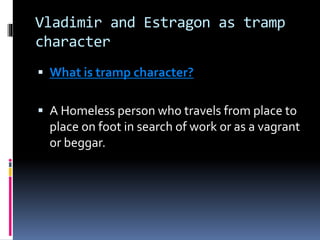 Vladimir and Estragon as tramp
character
 What is tramp character?
 A Homeless person who travels from place to
place on foot in search of work or as a vagrant
or beggar.
 
